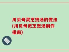 川贝母灵芝煲汤的做法(川贝母灵芝煲汤制作指南)