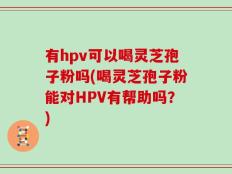 有hpv可以喝灵芝孢子粉吗(喝灵芝孢子粉能对HPV有帮助吗？)