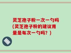 灵芝孢子粉一次一勺吗(灵芝孢子粉的建议用量是每次一勺吗？)