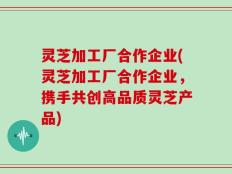 灵芝加工厂合作企业(灵芝加工厂合作企业，携手共创高品质灵芝产品)