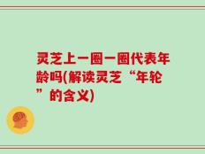 灵芝上一圈一圈代表年龄吗(解读灵芝“年轮”的含义)