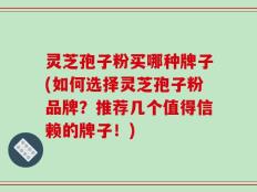 灵芝孢子粉买哪种牌子(如何选择灵芝孢子粉品牌？推荐几个值得信赖的牌子！)