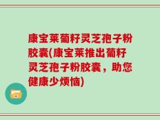 康宝莱葡籽灵芝孢子粉胶囊(康宝莱推出葡籽灵芝孢子粉胶囊，助您健康少烦恼)