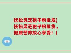 抚松灵芝孢子粉批发(抚松灵芝孢子粉批发，健康营养放心享受！)