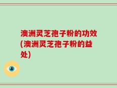澳洲灵芝孢子粉的功效(澳洲灵芝孢子粉的益处)