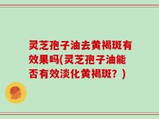 灵芝孢子油去黄褐斑有效果吗(灵芝孢子油能否有效淡化黄褐斑？)