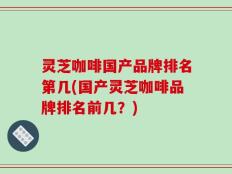 灵芝咖啡国产品牌排名第几(国产灵芝咖啡品牌排名前几？)