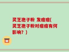 灵芝孢子粉 发痘痘(灵芝孢子粉对痘痘有何影响？)