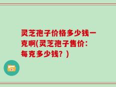 灵芝孢子价格多少钱一克啊(灵芝孢子售价：每克多少钱？)