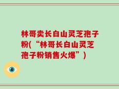 林哥卖长白山灵芝孢子粉(“林哥长白山灵芝孢子粉销售火爆”)