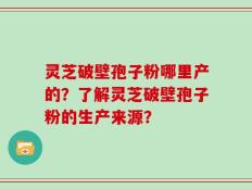 灵芝破壁孢子粉哪里产的？了解灵芝破壁孢子粉的生产来源？