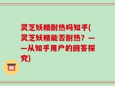 灵芝妖精耐热吗知乎(灵芝妖精能否耐热？——从知乎用户的回答探究)