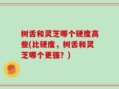 树舌和灵芝哪个硬度高些(比硬度，树舌和灵芝哪个更强？)