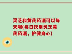 灵芝和黄芪药酒可以每天喝(每日饮用灵芝黄芪药酒，护健身心)