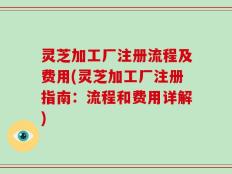 灵芝加工厂注册流程及费用(灵芝加工厂注册指南：流程和费用详解)