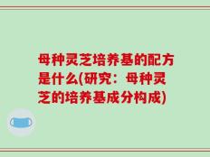 母种灵芝培养基的配方是什么(研究：母种灵芝的培养基成分构成)