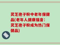 灵芝孢子粉中老年保健品(老年人健康福音：灵芝孢子粉成为热门保健品)