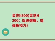 灵芝h300(灵芝H300：促进健康，增强免疫力)