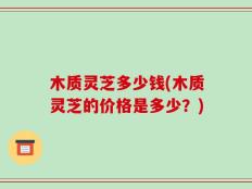 木质灵芝多少钱(木质灵芝的价格是多少？)