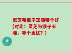 灵芝和猴子玉雕哪个好(对比：灵芝与猴子玉雕，哪个更优？)