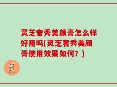 灵芝奢秀美颜膏怎么样好用吗(灵芝奢秀美颜膏使用效果如何？)