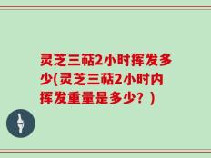灵芝三萜2小时挥发多少(灵芝三萜2小时内挥发重量是多少？)