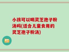 小孩可以喝灵芝孢子粉汤吗(适合儿童食用的灵芝孢子粉汤)