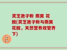 灵芝孢子粉 燕窝 花胶(灵芝孢子粉与燕窝花胶，天然营养双管齐下)