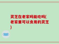 灵芝在老家吗能吃吗(老家里可以食用的灵芝)