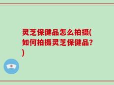 灵芝保健品怎么拍摄(如何拍摄灵芝保健品？)