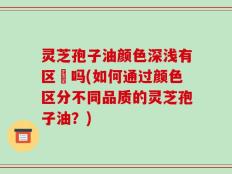 灵芝孢子油颜色深浅有区別吗(如何通过颜色区分不同品质的灵芝孢子油？)