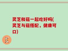灵芝和菇一起吃好吗(灵芝与菇搭配，健康可口)