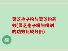 灵芝孢子粉与灵芝粉药效(灵芝孢子粉与粉剂的功效比较分析)