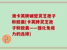 澳卡芙牌破壁灵芝孢子粉胶囊(卡芙牌灵芝孢子粉胶囊——强化免疫力的选择)