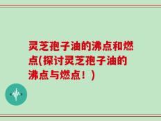 灵芝孢子油的沸点和燃点(探讨灵芝孢子油的沸点与燃点！)