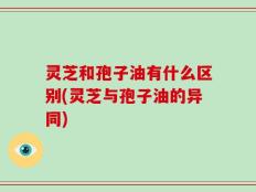 灵芝和孢子油有什么区别(灵芝与孢子油的异同)