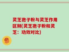 灵芝孢子粉与灵芝作用区别(灵芝孢子粉和灵芝：功效对比)