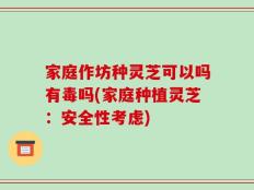 家庭作坊种灵芝可以吗有毒吗(家庭种植灵芝：安全性考虑)