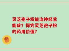 灵芝孢子粉能治神经官能症？探究灵芝孢子粉的药用价值？