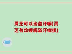 灵芝可以治盗汗嘛(灵芝有效缓解盗汗症状)