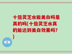 十倍灵芝水能美白吗是真的吗(十倍灵芝水真的能达到美白效果吗？)