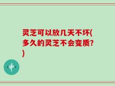 灵芝可以放几天不坏(多久的灵芝不会变质？)