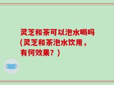 灵芝和茶可以泡水喝吗(灵芝和茶泡水饮用，有何效果？)