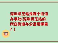 深圳灵芝站是哪个街道办事处(深圳灵芝站的所在街道办公室是哪里？)