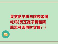 灵芝孢子粉与阿胶浆同吃吗(灵芝孢子粉和阿胶浆可否同时食用？)