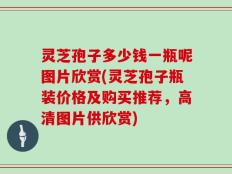 灵芝孢子多少钱一瓶呢图片欣赏(灵芝孢子瓶装价格及购买推荐，高清图片供欣赏)