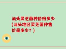 汕头灵芝菌种价格多少(汕头地区灵芝菌种售价是多少？)