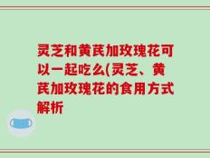 灵芝和黄芪加玫瑰花可以一起吃么(灵芝、黄芪加玫瑰花的食用方式解析