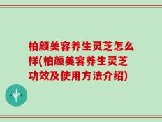 柏颜美容养生灵芝怎么样(柏颜美容养生灵芝功效及使用方法介绍)