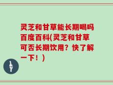 灵芝和甘草能长期喝吗百度百科(灵芝和甘草可否长期饮用？快了解一下！)